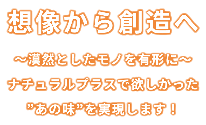 想像から創造へ 〜漠然としたモノを有形に〜ナチュラルプラスで欲しかった”あの味”を実現します！